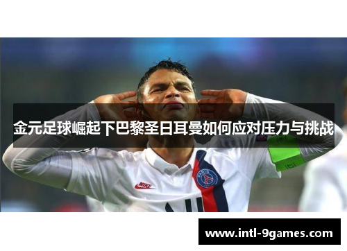 金元足球崛起下巴黎圣日耳曼如何应对压力与挑战