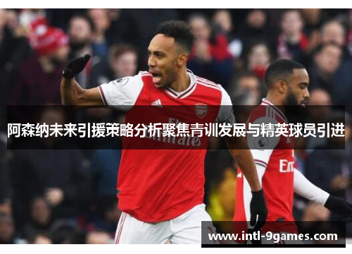 阿森纳未来引援策略分析聚焦青训发展与精英球员引进
