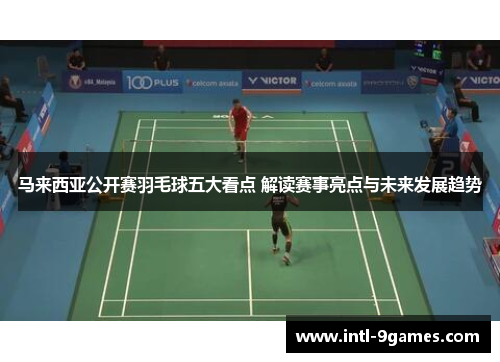 马来西亚公开赛羽毛球五大看点 解读赛事亮点与未来发展趋势