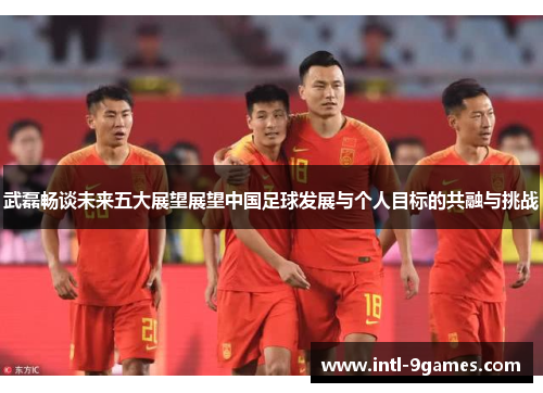 武磊畅谈未来五大展望展望中国足球发展与个人目标的共融与挑战