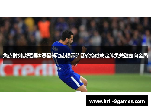 焦点时刻欧冠淘汰赛最新动态揭示阵容轮换成决定胜负关键走向全局