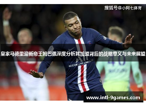 皇家马德里迎新帝王姆巴佩深度分析其加盟背后的战略意义与未来展望